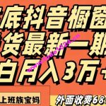 外面收费6890元年底抖音橱窗卖货最新一期，小白月入3万，适合小白上班族宝妈【揭秘】